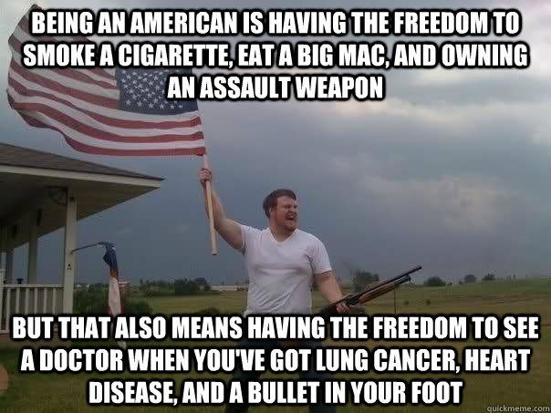 Being an American is having the freedom to smoke a cigarette, eat a big mac, and owning an assault weapon but that also means having the freedom to see a doctor when you've got lung cancer, heart disease, and a bullet in your foot  Overly Patriotic American