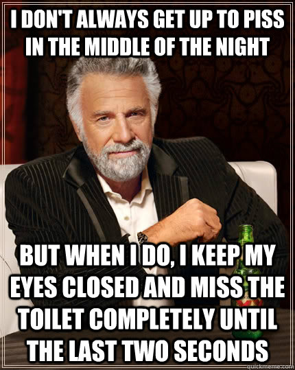 I don't always get up to piss in the middle of the night but when I do, I keep my eyes closed and miss the toilet completely until the last two seconds  The Most Interesting Man In The World