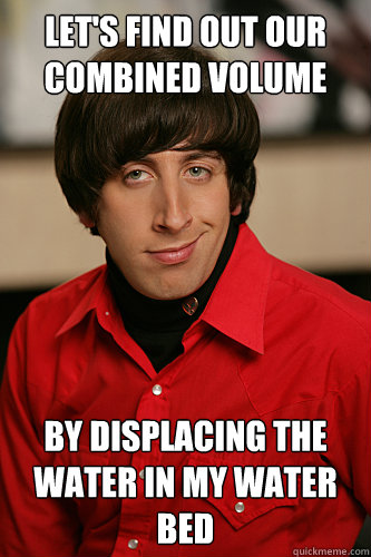 let's find out our combined volume by displacing the water in my water bed  Howard Wolowitz