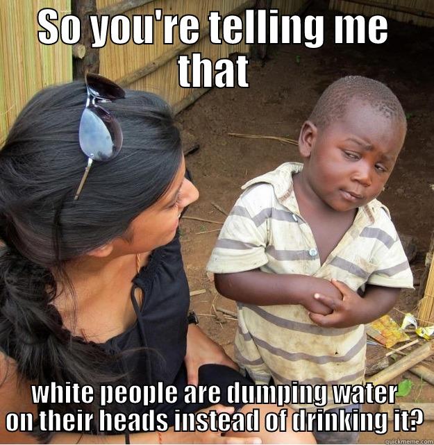 SO YOU'RE TELLING ME THAT WHITE PEOPLE ARE DUMPING WATER ON THEIR HEADS INSTEAD OF DRINKING IT? Skeptical Third World Kid