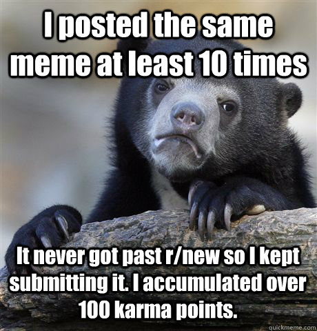 I posted the same meme at least 10 times It never got past r/new so I kept submitting it. I accumulated over 100 karma points.  Confession Bear