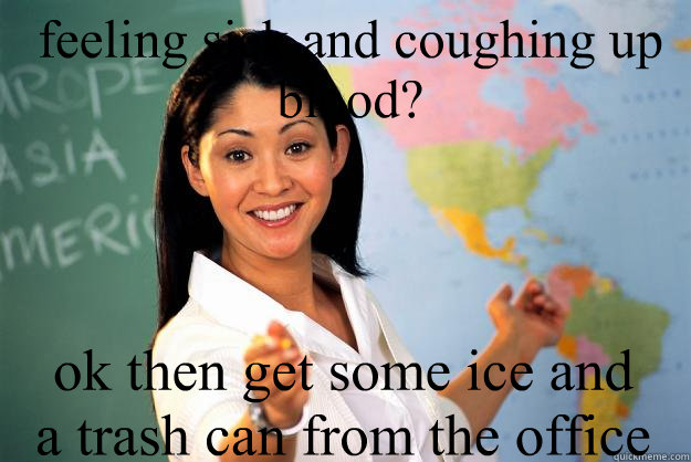 feeling sick and coughing up blood? ok then get some ice and a trash can from the office  Unhelpful High School Teacher