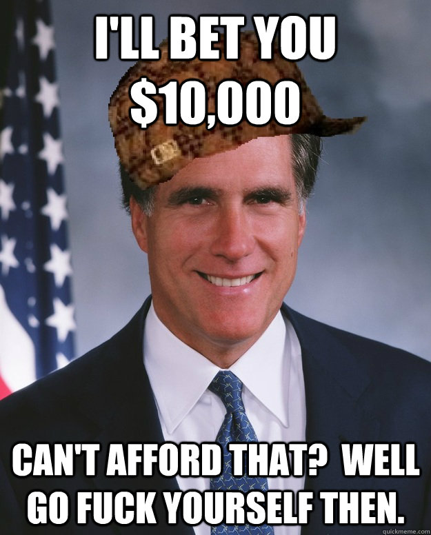 I'll bet you $10,000 Can't afford that?  Well go fuck yourself then.   Scumbag Romney