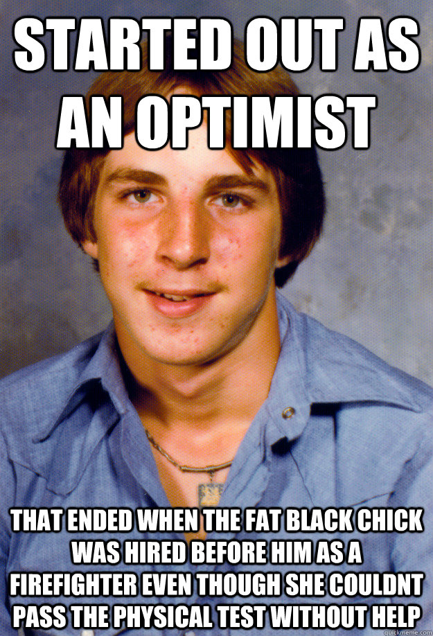 started out as an optimist that ended when the fat black chick was hired before him as a firefighter even though she couldnt pass the physical test without help   Old Economy Steven