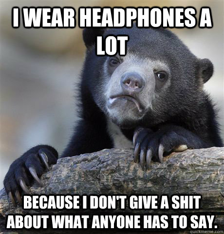 i wear headphones a lot because i don't give a shit about what anyone has to say.  Confession Bear