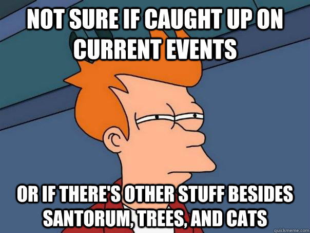 not sure if caught up on current events or if there's other stuff besides santorum, trees, and cats  Futurama Fry