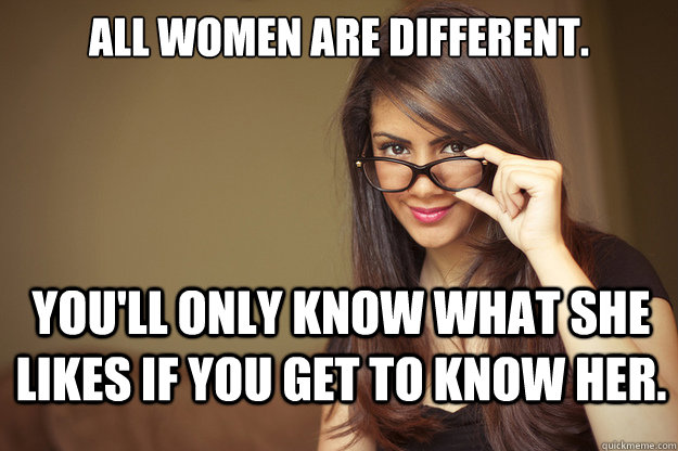 ALL WOMEN ARE DIFFERENT. YOU'LL ONLY KNOW WHAT SHE LIKES IF YOU GET TO KNOW HER.  Actual Sexual Advice Girl