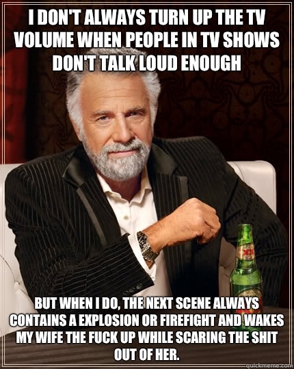 I don't always turn up the TV volume when people in TV shows don't talk loud enough but when I do, the next scene always contains a explosion or firefight and wakes my wife the fuck up while scaring the shit out of her. - I don't always turn up the TV volume when people in TV shows don't talk loud enough but when I do, the next scene always contains a explosion or firefight and wakes my wife the fuck up while scaring the shit out of her.  The Most Interesting Man In The World