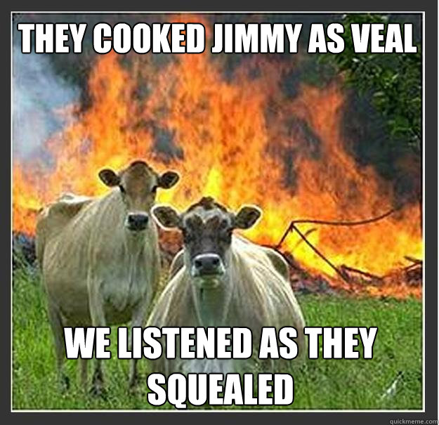 They cooked jimmy as veal We listened as they squealed  Evil cows