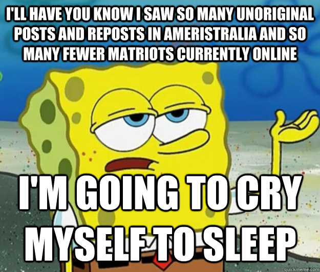 I'll have you know I saw so many unoriginal posts and reposts in Ameristralia and so many fewer matriots currently online I'm going to cry myself to sleep - I'll have you know I saw so many unoriginal posts and reposts in Ameristralia and so many fewer matriots currently online I'm going to cry myself to sleep  Tough Spongebob