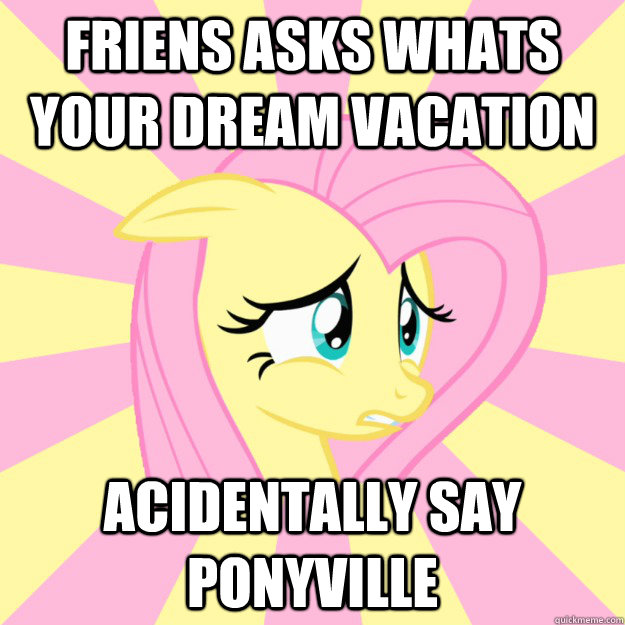 Friens asks whats your dream vacation acidentally say ponyville - Friens asks whats your dream vacation acidentally say ponyville  Socially awkward brony