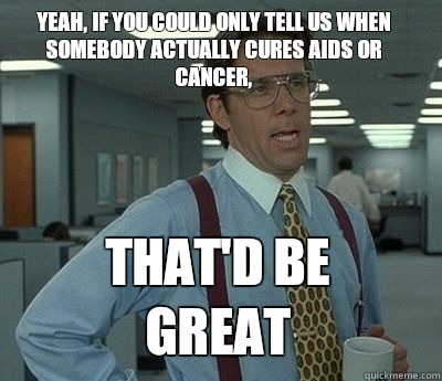 Yeah, if you could only tell us when somebody actually cures AIDs or cancer, That'd be great - Yeah, if you could only tell us when somebody actually cures AIDs or cancer, That'd be great  Bill Lumbergh