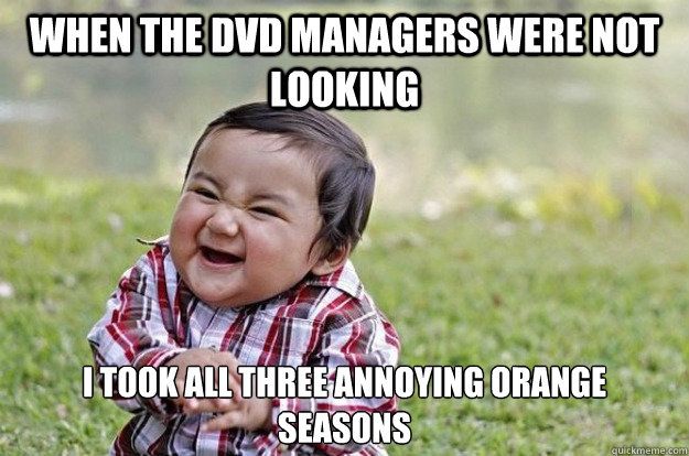 when the dvd managers were not looking I took all three annoying orange seasons  Evil Toddler