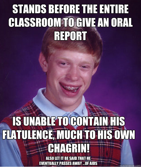 stands before the entire classroom to give an oral report is unable to contain his flatulence, much to his own chagrin! also let it be said that he eventually passes away ...of aids  Bad Luck Brian