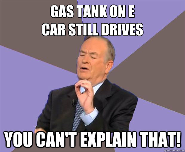 gas tank on E
Car still drives you can't explain that!  Bill O Reilly