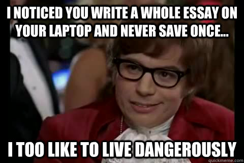 I noticed you write a whole essay on your laptop and never save once... i too like to live dangerously  Dangerously - Austin Powers