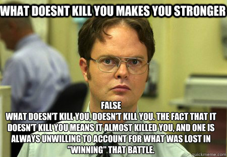 what doesnt kill you makes you stronger  False
What doesn't kill you, doesn't kill you. The fact that it doesn't kill you means it ALMOST killed you, and one is always unwilling to account for what was lost in 