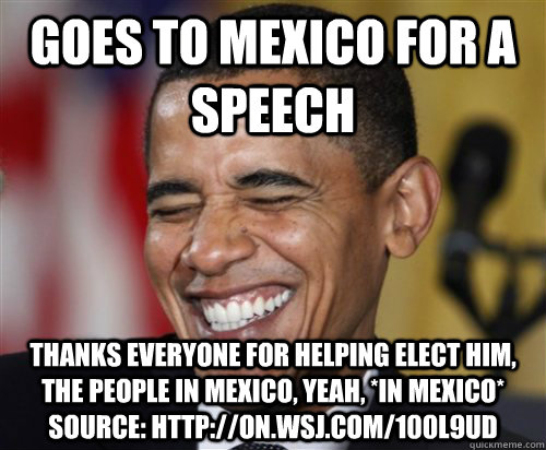 Goes to Mexico for a Speech Thanks everyone for helping elect him, the people in Mexico, yeah, *in Mexico* Source: http://on.wsj.com/100l9uD  Scumbag Obama