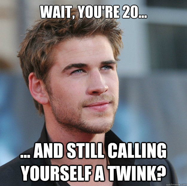 Wait, you're 20... ... And still calling yourself a twink?  Attractive Guy Girl Advice