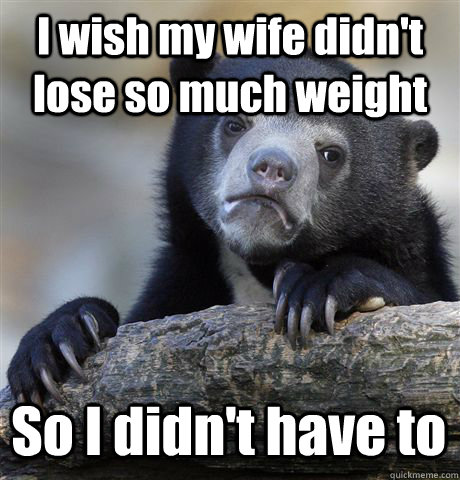 I wish my wife didn't lose so much weight So I didn't have to   Confession Bear