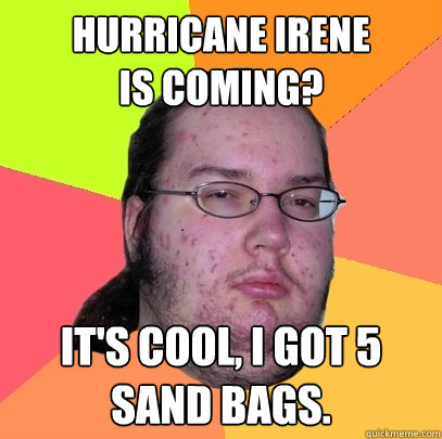 Hurricane Irene
Is Coming? It's cool, I got 5 sand bags.  - Hurricane Irene
Is Coming? It's cool, I got 5 sand bags.   Butthurt Dweller