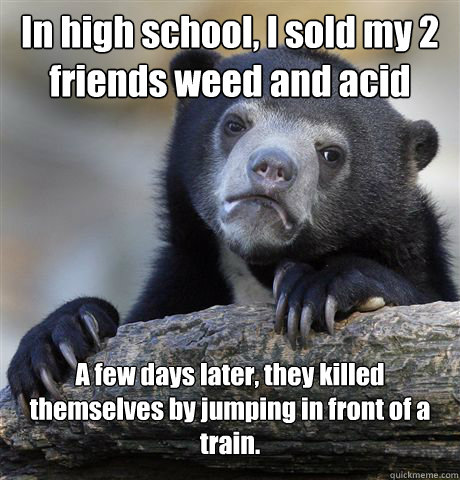 In high school, I sold my 2 friends weed and acid A few days later, they killed themselves by jumping in front of a train. 

  - In high school, I sold my 2 friends weed and acid A few days later, they killed themselves by jumping in front of a train. 

   Confession Bear