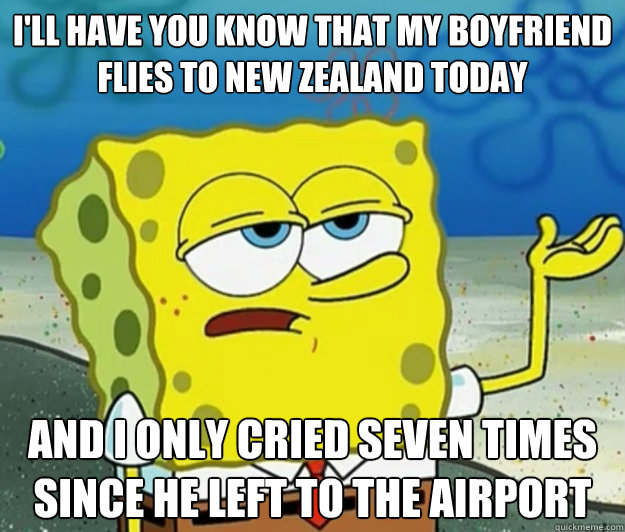 I'll have you know that my boyfriend flies to New Zealand today  And I only cried seven times since he left to the airport  Tough Spongebob