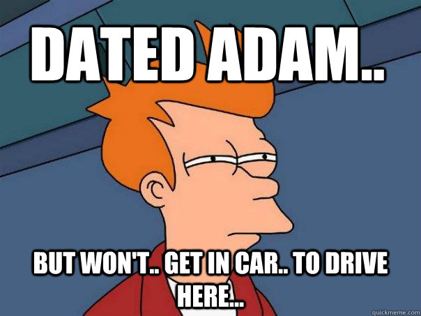 dated adam.. but won't.. get in car.. to drive here...  Futurama Fry