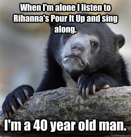 When I'm alone I listen to Rihanna's Pour It Up and sing along.   I'm a 40 year old man.   Confession Bear