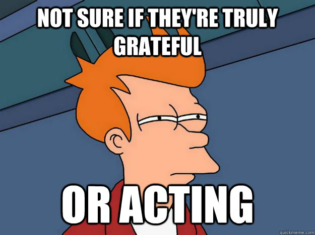 not sure if they're truly grateful Or acting - not sure if they're truly grateful Or acting  Skeptical fry