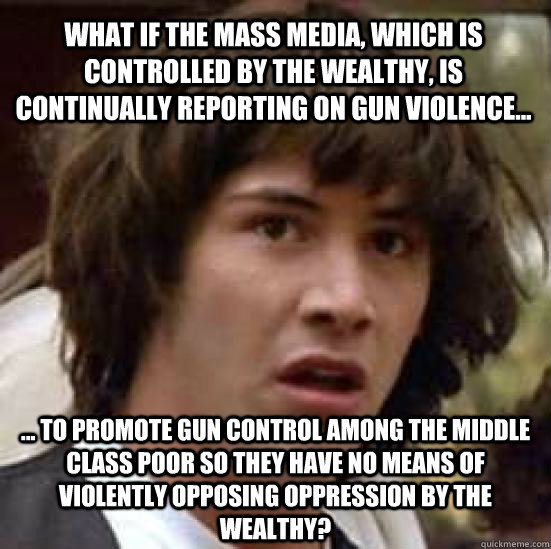 What if the mass media, which is controlled by the wealthy, is continually reporting on gun violence... ... to promote gun control among the middle class poor so they have no means of violently opposing oppression by the wealthy? - What if the mass media, which is controlled by the wealthy, is continually reporting on gun violence... ... to promote gun control among the middle class poor so they have no means of violently opposing oppression by the wealthy?  conspiracy keanu