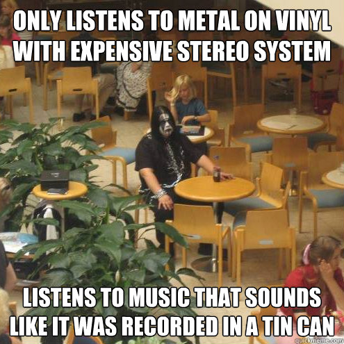 only listens to metal on vinyl with expensive stereo system listens to music that sounds like it was recorded in a tin can  