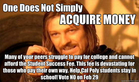 One Does Not Simply ACQUIRE MONEY Many of your peers struggle to pay for college and cannot afford the Student Success Fee. This fee is devastating for those who pay their own way. Help Cal Poly students stay in school! Vote NO on Feb 29 - One Does Not Simply ACQUIRE MONEY Many of your peers struggle to pay for college and cannot afford the Student Success Fee. This fee is devastating for those who pay their own way. Help Cal Poly students stay in school! Vote NO on Feb 29  Boromir