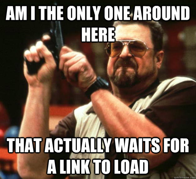 am I the only one around here that actually waits for a link to load  Angry Walter