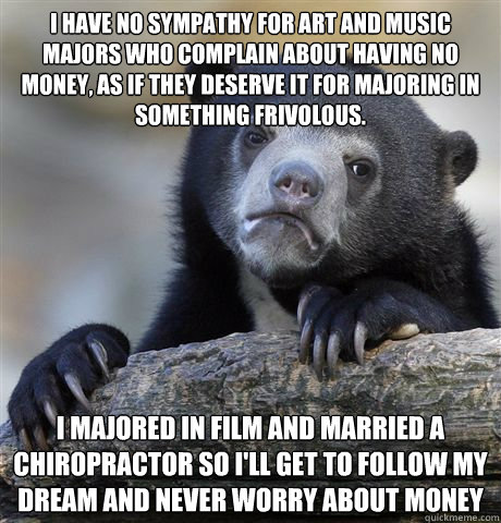 I have no sympathy for art and music majors who complain about having no money, as if they deserve it for majoring in something frivolous. I majored in film and married a chiropractor so I'll get to follow my dream and never worry about money  Confession Bear