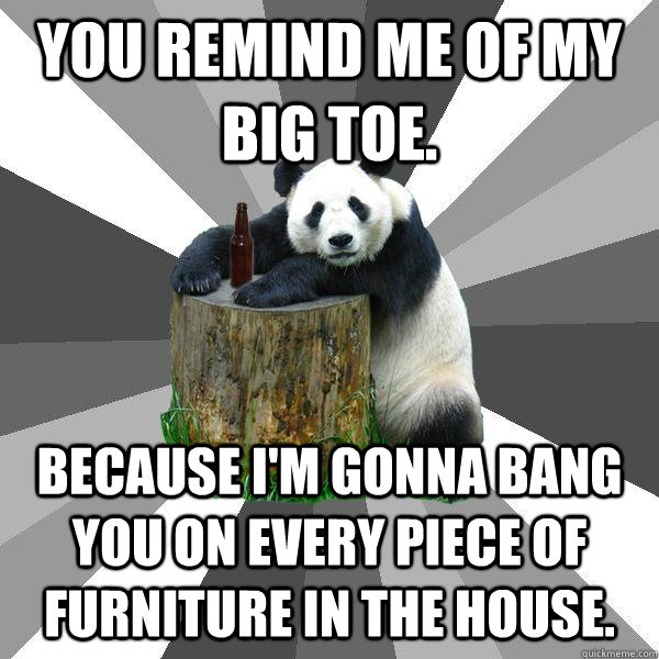 You remind me of my big toe.  Because I'm gonna bang you on every piece of furniture in the house.   Pickup-Line Panda