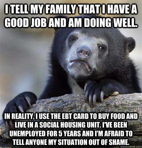 I tell my family that I have a good job and am doing well. In reality, I use the EBT card to buy food and live in a social housing unit. I've been unemployed for 5 years and I'm afraid to tell anyone my situation out of shame. - I tell my family that I have a good job and am doing well. In reality, I use the EBT card to buy food and live in a social housing unit. I've been unemployed for 5 years and I'm afraid to tell anyone my situation out of shame.  Confession Bear