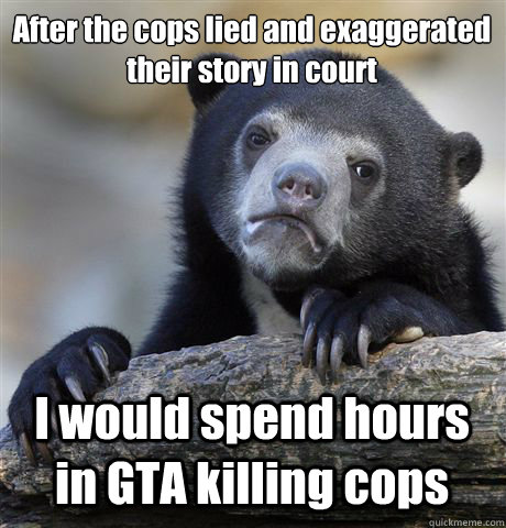 After the cops lied and exaggerated their story in court  I would spend hours in GTA killing cops  - After the cops lied and exaggerated their story in court  I would spend hours in GTA killing cops   Confession Bear