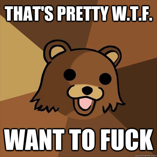 that's pretty w.t.f. want to fuck  Pedobear