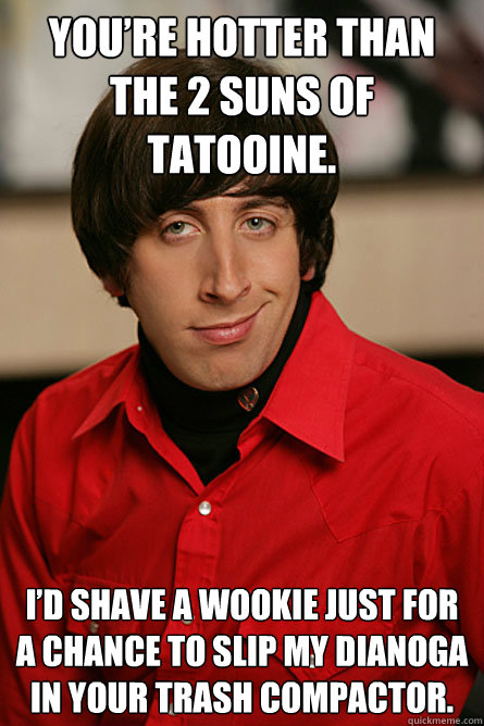 You’re hotter than the 2 suns of Tatooine.  I’d shave a wookie just for a chance to slip my dianoga in your trash compactor.  Pickup Line Scientist