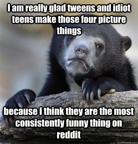 I am really glad tweens and idiot teens make those four picture things because I think they are the most consistently funny thing on reddit  Confession Bear