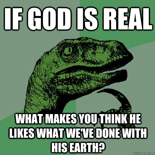 If god is real What makes you think he likes what we've done with his earth? - If god is real What makes you think he likes what we've done with his earth?  Philosoraptor