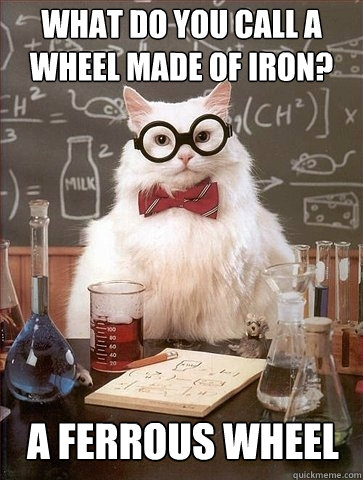 What do you call a wheel made of iron? A ferrous wheel  Chemistry Cat