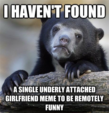 i haven't found a single underly attached  girlfriend meme to be remotely funny  Confession Bear