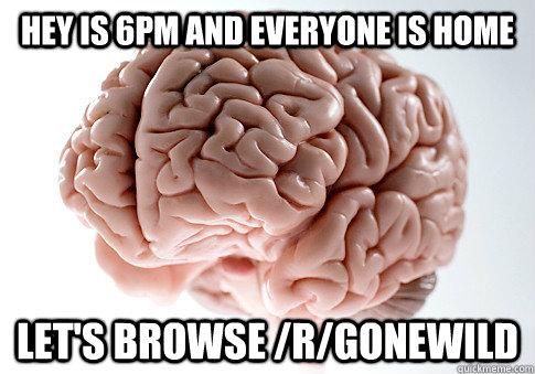 Hey is 6pm and everyone is home let's browse /r/gonewild  Scumbag Brain