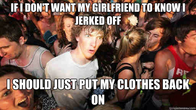 If I don't want my girlfriend to know I jerked off  I should just put my clothes back on  Sudden Clarity Clarence