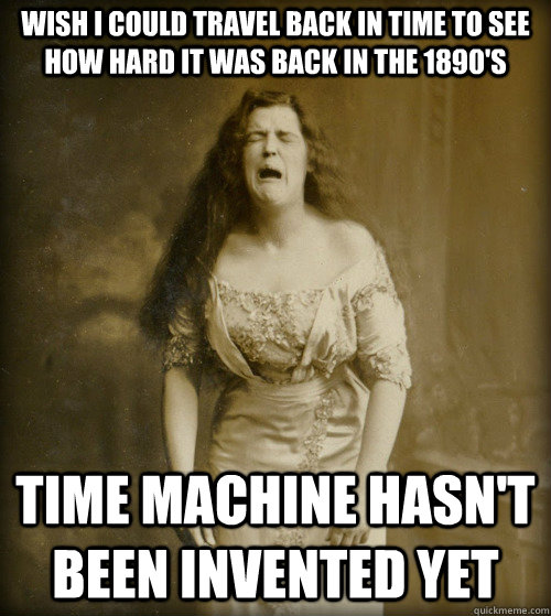 wish i could travel back in time to see how hard it was back in the 1890's time machine hasn't been invented yet  1890s Problems