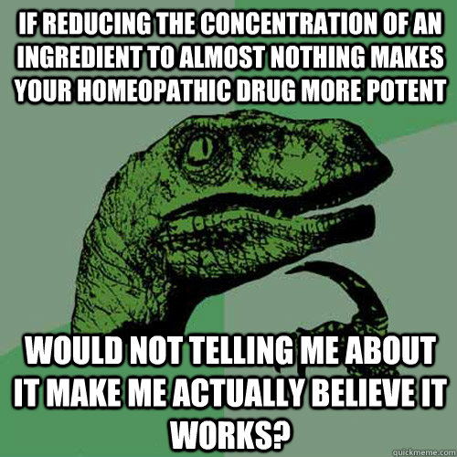 If reducing the concentration of an ingredient to almost nothing makes your homeopathic drug more potent would not telling me about it make me actually believe it works? - If reducing the concentration of an ingredient to almost nothing makes your homeopathic drug more potent would not telling me about it make me actually believe it works?  Philosoraptor