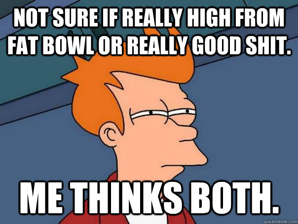 Not sure if really high from fat bowl or really good shit. Me thinks both.  Futurama Fry