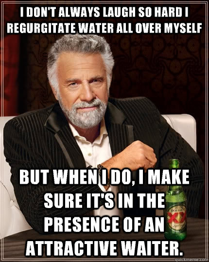 I don't always laugh so hard I regurgitate water all over myself but when I do, I make sure it's in the presence of an attractive waiter. - I don't always laugh so hard I regurgitate water all over myself but when I do, I make sure it's in the presence of an attractive waiter.  The Most Interesting Man In The World